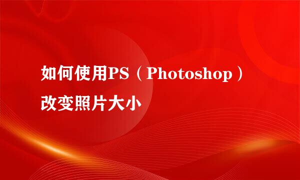 如何使用PS(Photoshop)改变照片大小