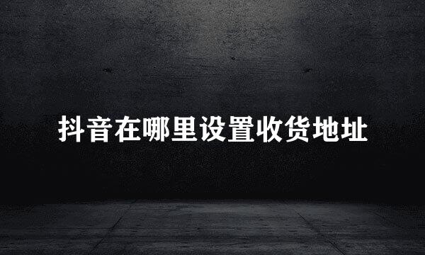 抖音在哪里设置收货地址