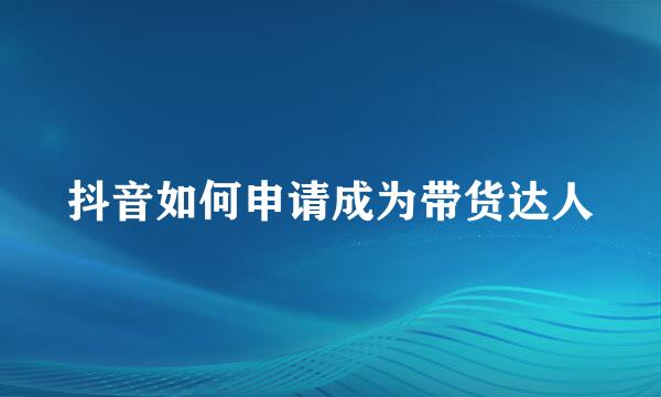 抖音如何申请成为带货达人