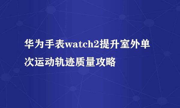 华为手表watch2提升室外单次运动轨迹质量攻略