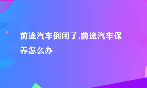 前途汽车倒闭了,前途汽车保养怎么办
