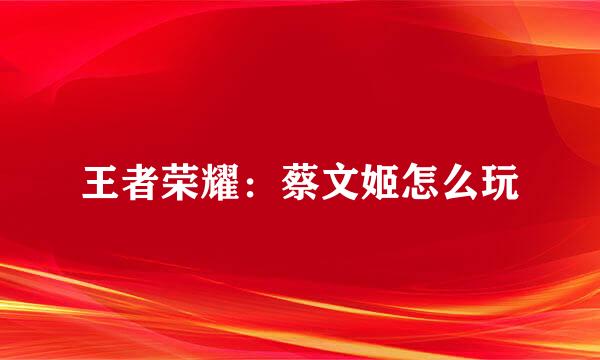 王者荣耀：蔡文姬怎么玩