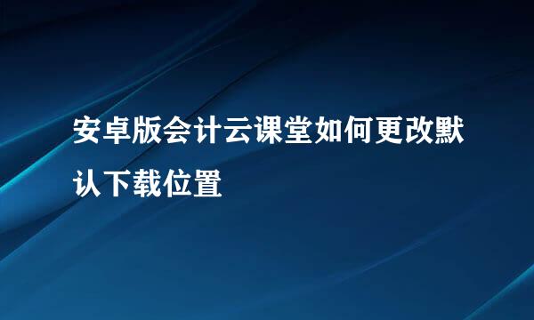 安卓版会计云课堂如何更改默认下载位置