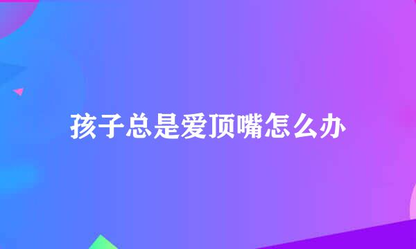 孩子总是爱顶嘴怎么办