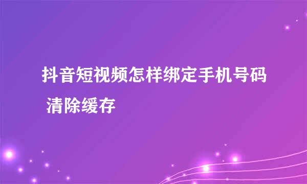 抖音短视频怎样绑定手机号码 清除缓存