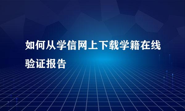 如何从学信网上下载学籍在线验证报告