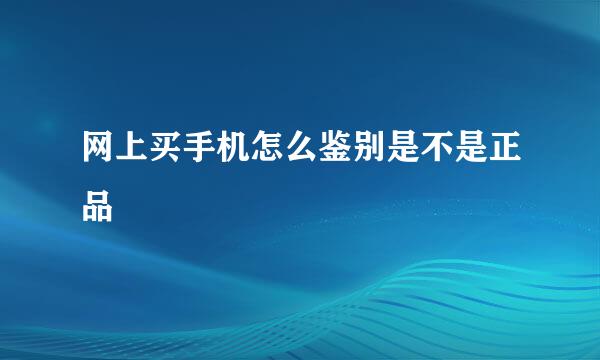 网上买手机怎么鉴别是不是正品