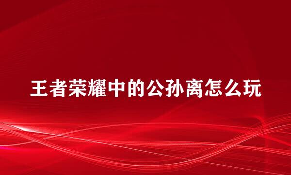 王者荣耀中的公孙离怎么玩