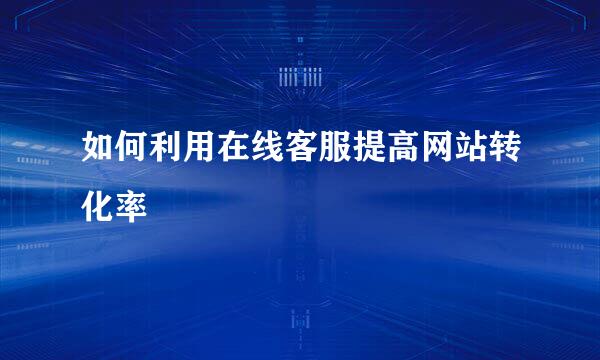 如何利用在线客服提高网站转化率