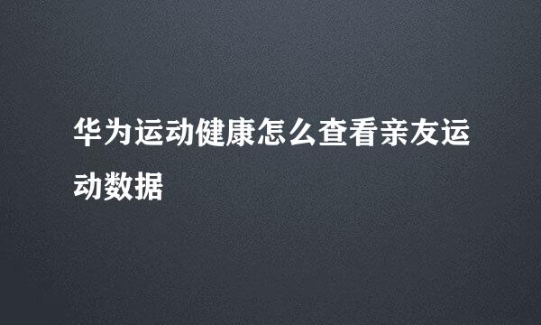 华为运动健康怎么查看亲友运动数据