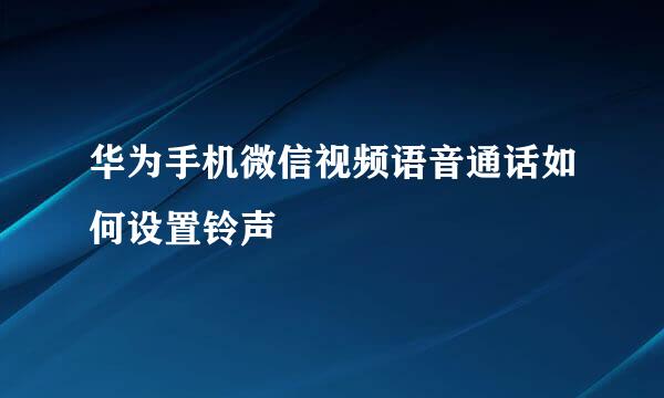 华为手机微信视频语音通话如何设置铃声