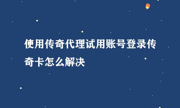 使用传奇代理试用账号登录传奇卡怎么解决