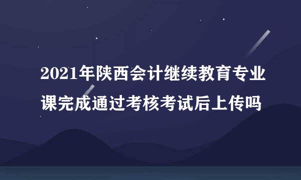 2021年陕西会计继续教育专业课完成通过考核考试后上传吗