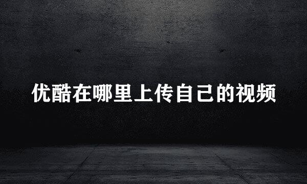 优酷在哪里上传自己的视频