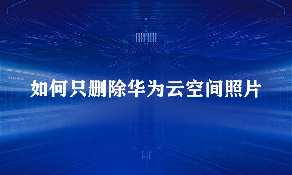 如何只删除华为云空间照片
