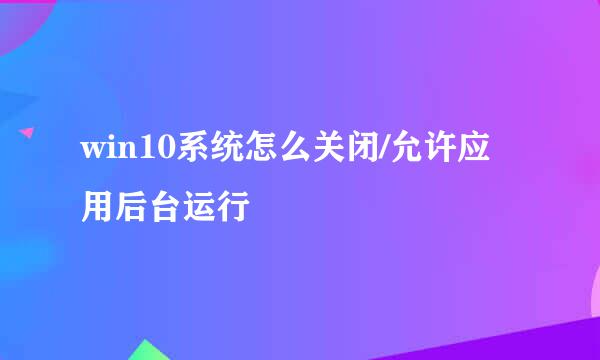 win10系统怎么关闭/允许应用后台运行