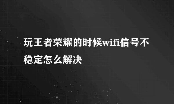 玩王者荣耀的时候wifi信号不稳定怎么解决