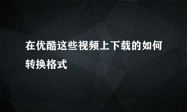 在优酷这些视频上下载的如何转换格式