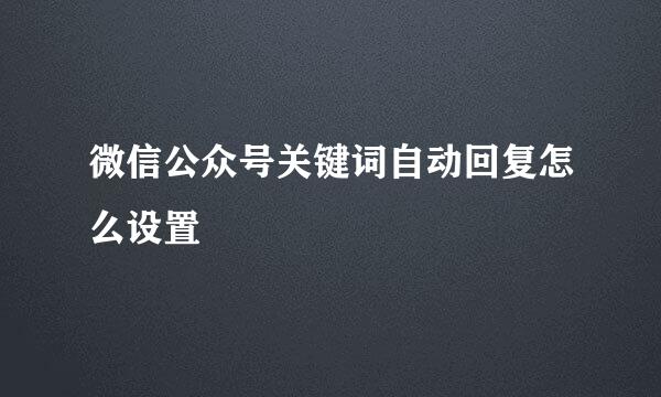 微信公众号关键词自动回复怎么设置