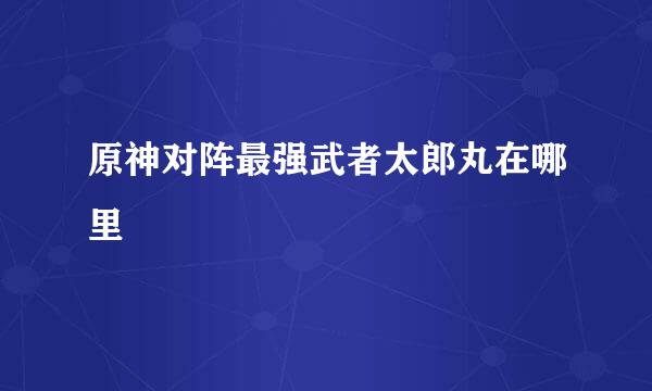 原神对阵最强武者太郎丸在哪里