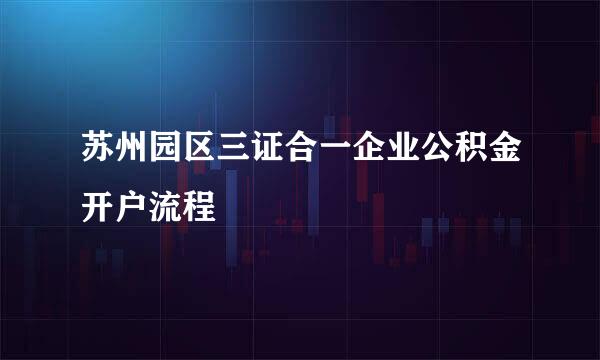 苏州园区三证合一企业公积金开户流程