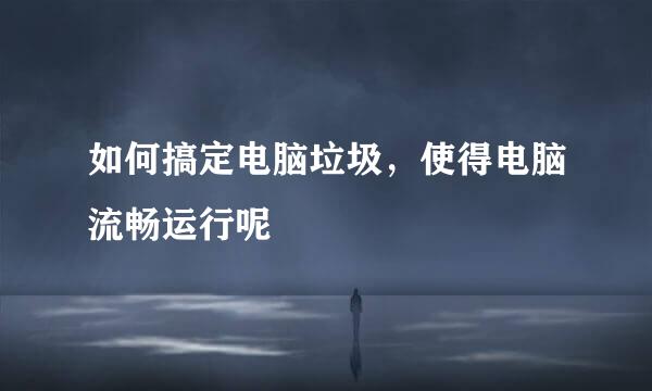 如何搞定电脑垃圾，使得电脑流畅运行呢