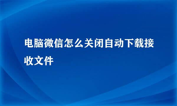 电脑微信怎么关闭自动下载接收文件