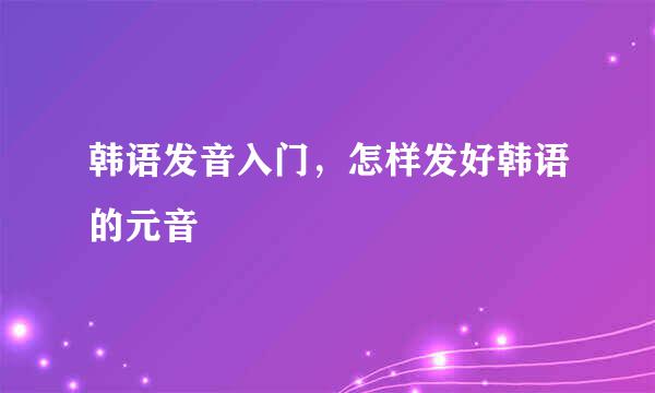 韩语发音入门，怎样发好韩语的元音