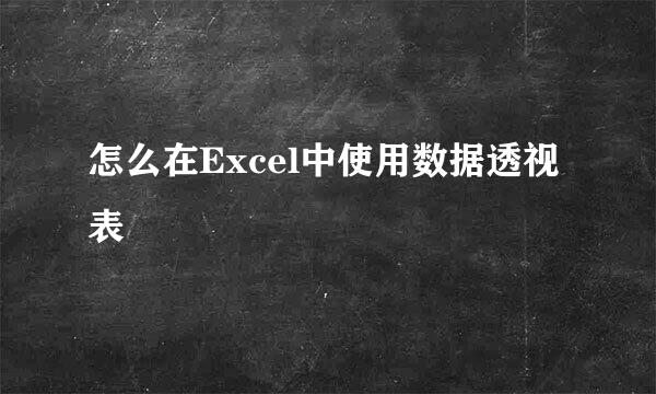 怎么在Excel中使用数据透视表