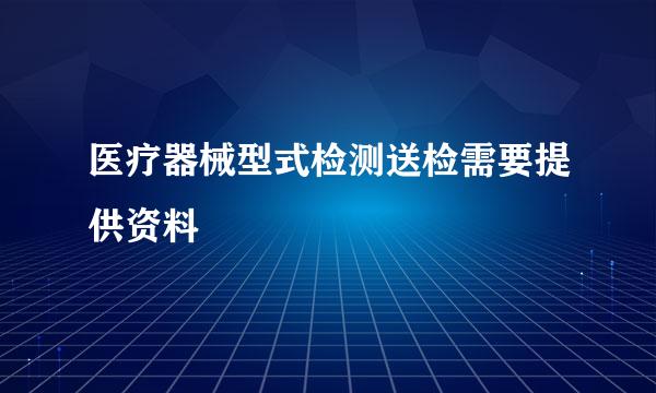 医疗器械型式检测送检需要提供资料