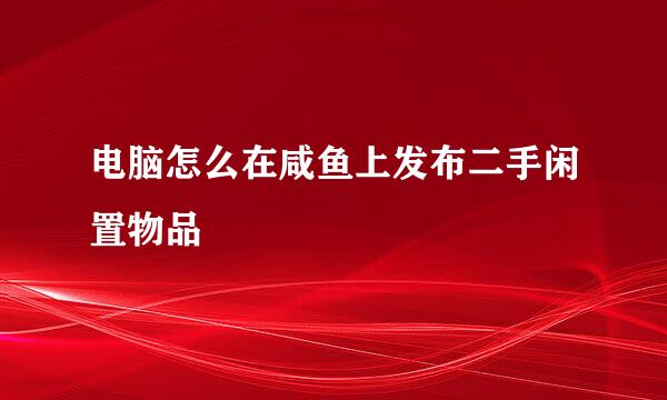 电脑怎么在咸鱼上发布二手闲置物品