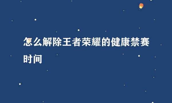 怎么解除王者荣耀的健康禁赛时间
