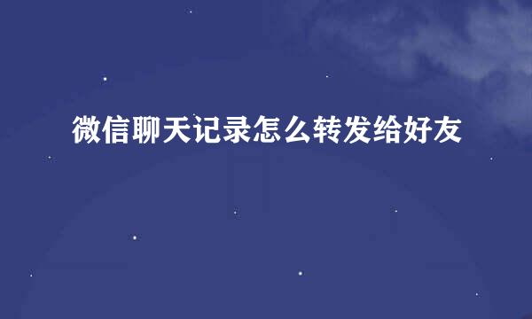 微信聊天记录怎么转发给好友