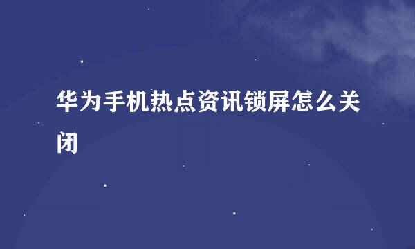 华为手机热点资讯锁屏怎么关闭