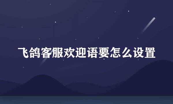 飞鸽客服欢迎语要怎么设置