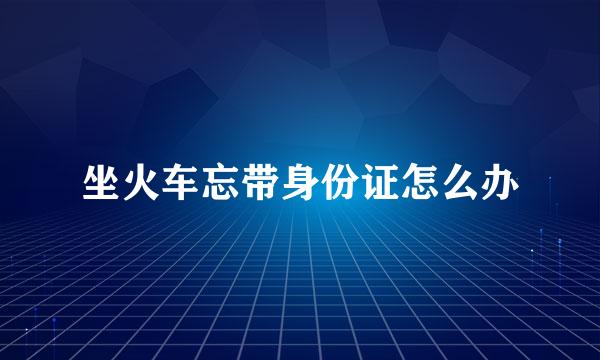 坐火车忘带身份证怎么办