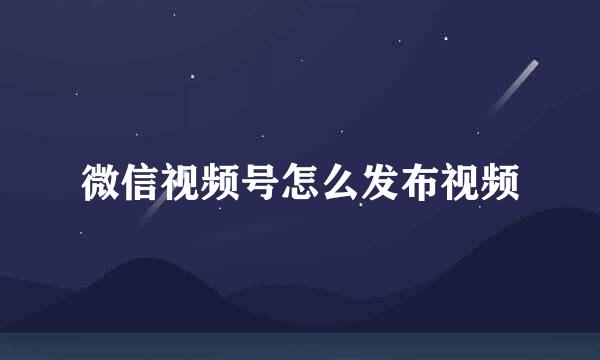 微信视频号怎么发布视频