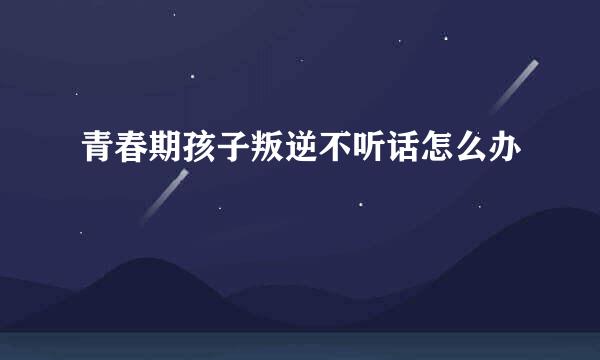 青春期孩子叛逆不听话怎么办