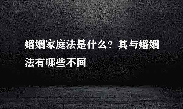 婚姻家庭法是什么？其与婚姻法有哪些不同