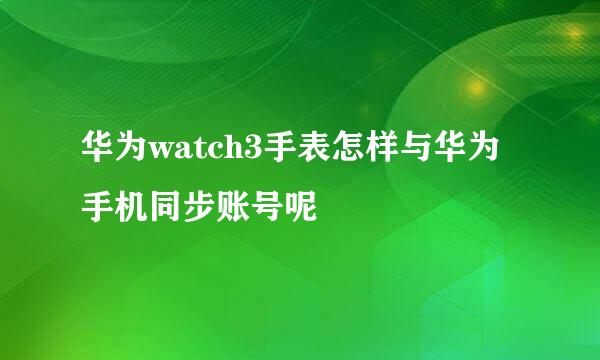 华为watch3手表怎样与华为手机同步账号呢