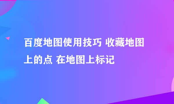 百度地图使用技巧 收藏地图上的点 在地图上标记