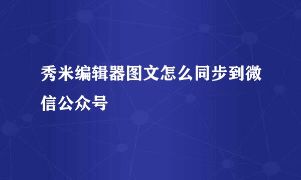 秀米编辑器图文怎么同步到微信公众号