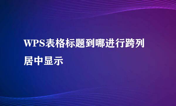 WPS表格标题到哪进行跨列居中显示