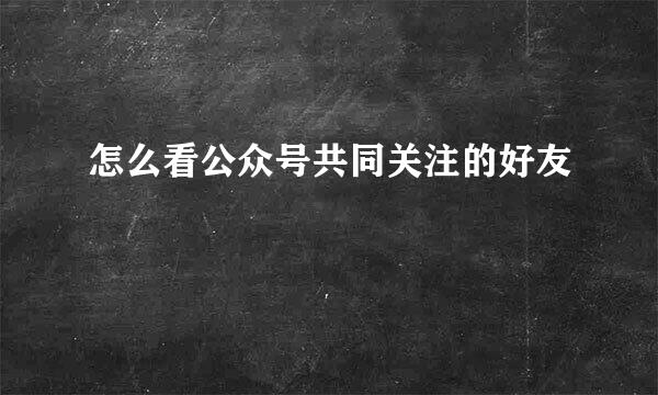 怎么看公众号共同关注的好友