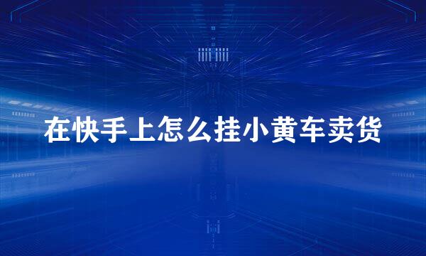 在快手上怎么挂小黄车卖货
