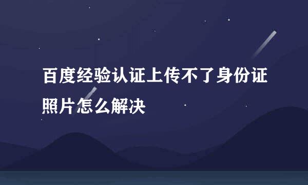 百度经验认证上传不了身份证照片怎么解决