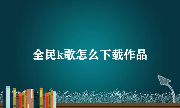 全民k歌怎么下载作品