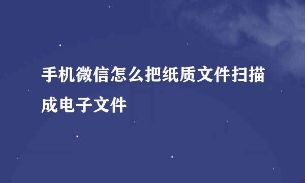 手机微信怎么把纸质文件扫描成电子文件