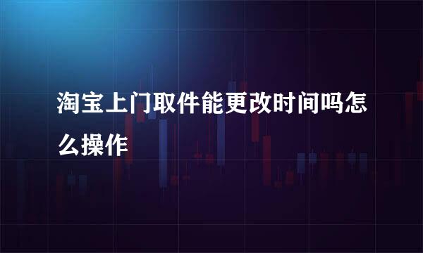 淘宝上门取件能更改时间吗怎么操作