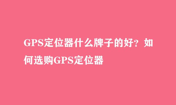 GPS定位器什么牌子的好？如何选购GPS定位器
